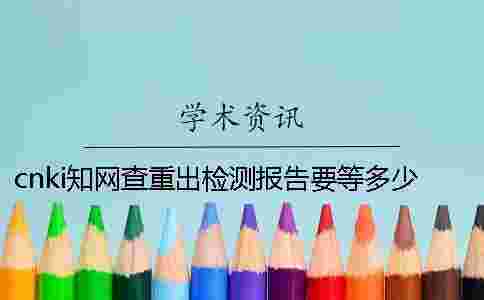 cnki學(xué)術(shù)查重出檢測報(bào)告要等多少時(shí)間